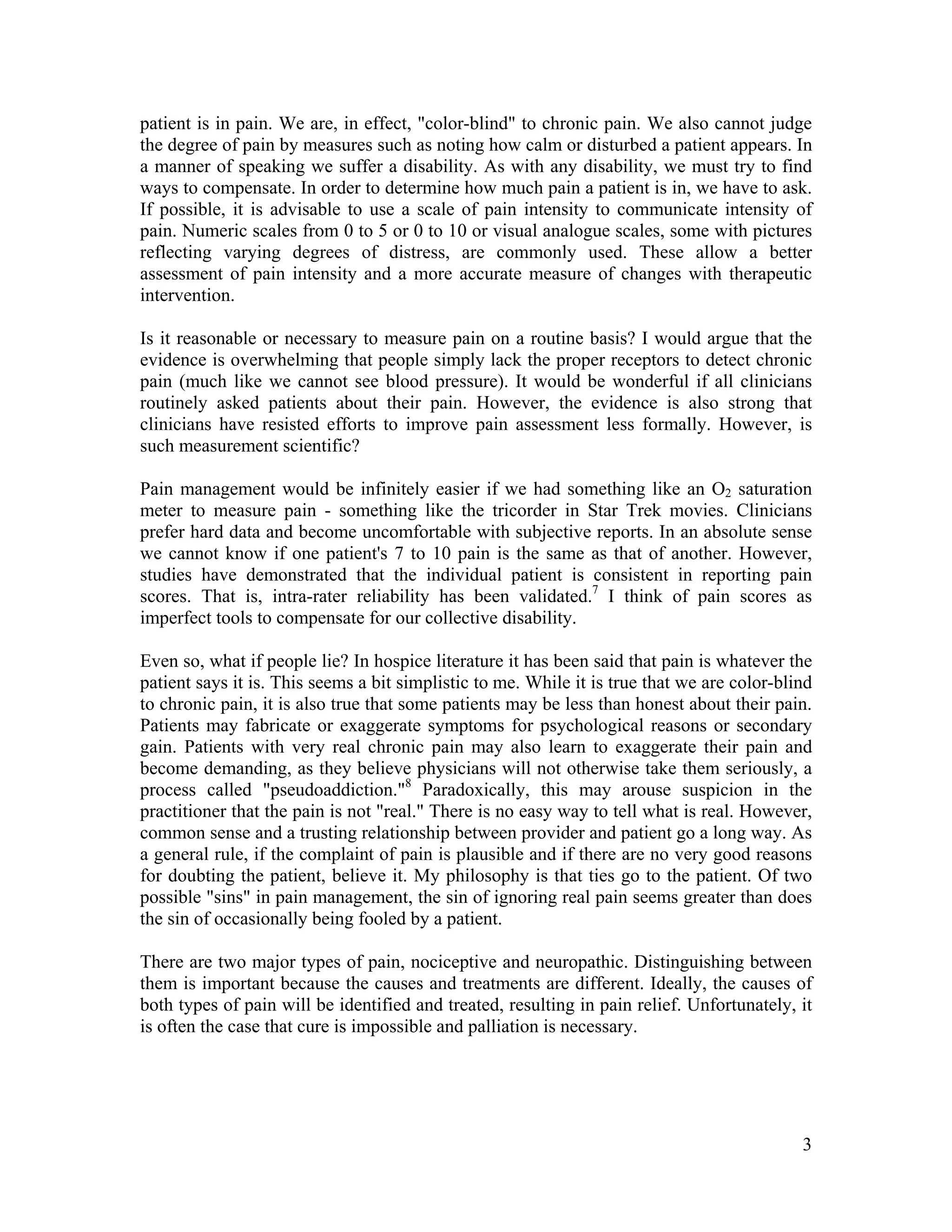 3
patient is in pain. We are, in effect, "color-blind" to chronic pain. We also cannot judge
the degree of pain by measures such as noting how calm or disturbed a patient appears. In
a manner of speaking we suffer a disability. As with any disability, we must try to find
ways to compensate. In order to determine how much pain a patient is in, we have to ask.
If possible, it is advisable to use a scale of pain intensity to communicate intensity of
pain. Numeric scales from 0 to 5 or 0 to 10 or visual analogue scales, some with pictures
reflecting varying degrees of distress, are commonly used. These allow a better
assessment of pain intensity and a more accurate measure of changes with therapeutic
intervention.
Is it reasonable or necessary to measure pain on a routine basis? I would argue that the
evidence is overwhelming that people simply lack the proper receptors to detect chronic
pain (much like we cannot see blood pressure). It would be wonderful if all clinicians
routinely asked patients about their pain. However, the evidence is also strong that
clinicians have resisted efforts to improve pain assessment less formally. However, is
such measurement scientific?
Pain management would be infinitely easier if we had something like an O2 saturation
meter to measure pain - something like the tricorder in Star Trek movies. Clinicians
prefer hard data and become uncomfortable with subjective reports. In an absolute sense
we cannot know if one patient's 7 to 10 pain is the same as that of another. However,
studies have demonstrated that the individual patient is consistent in reporting pain
scores. That is, intra-rater reliability has been validated.7
I think of pain scores as
imperfect tools to compensate for our collective disability.
Even so, what if people lie? In hospice literature it has been said that pain is whatever the
patient says it is. This seems a bit simplistic to me. While it is true that we are color-blind
to chronic pain, it is also true that some patients may be less than honest about their pain.
Patients may fabricate or exaggerate symptoms for psychological reasons or secondary
gain. Patients with very real chronic pain may also learn to exaggerate their pain and
become demanding, as they believe physicians will not otherwise take them seriously, a
process called "pseudoaddiction."8
Paradoxically, this may arouse suspicion in the
practitioner that the pain is not "real." There is no easy way to tell what is real. However,
common sense and a trusting relationship between provider and patient go a long way. As
a general rule, if the complaint of pain is plausible and if there are no very good reasons
for doubting the patient, believe it. My philosophy is that ties go to the patient. Of two
possible "sins" in pain management, the sin of ignoring real pain seems greater than does
the sin of occasionally being fooled by a patient.
There are two major types of pain, nociceptive and neuropathic. Distinguishing between
them is important because the causes and treatments are different. Ideally, the causes of
both types of pain will be identified and treated, resulting in pain relief. Unfortunately, it
is often the case that cure is impossible and palliation is necessary.
 