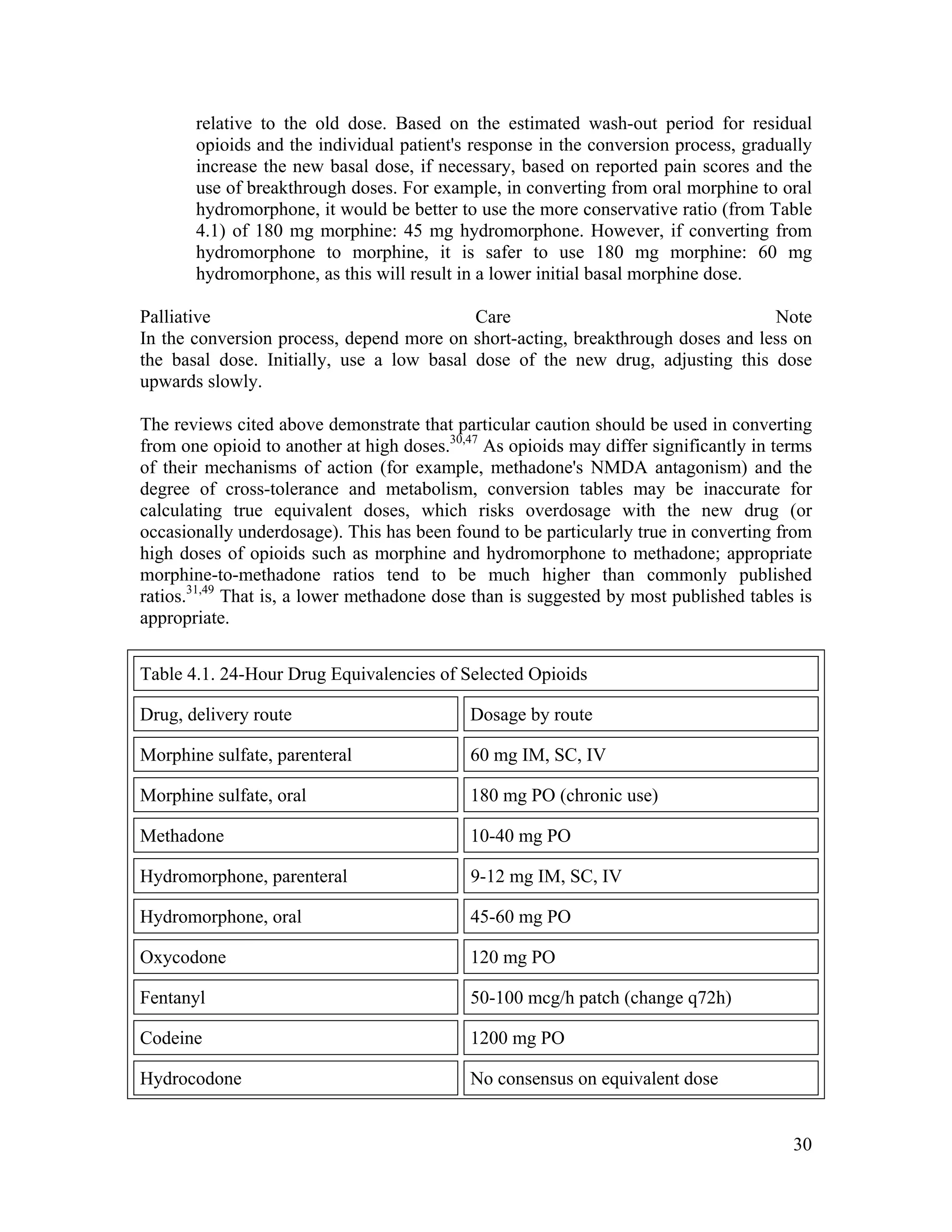 30
relative to the old dose. Based on the estimated wash-out period for residual
opioids and the individual patient's response in the conversion process, gradually
increase the new basal dose, if necessary, based on reported pain scores and the
use of breakthrough doses. For example, in converting from oral morphine to oral
hydromorphone, it would be better to use the more conservative ratio (from Table
4.1) of 180 mg morphine: 45 mg hydromorphone. However, if converting from
hydromorphone to morphine, it is safer to use 180 mg morphine: 60 mg
hydromorphone, as this will result in a lower initial basal morphine dose.
Palliative Care Note
In the conversion process, depend more on short-acting, breakthrough doses and less on
the basal dose. Initially, use a low basal dose of the new drug, adjusting this dose
upwards slowly.
The reviews cited above demonstrate that particular caution should be used in converting
from one opioid to another at high doses.30,47
As opioids may differ significantly in terms
of their mechanisms of action (for example, methadone's NMDA antagonism) and the
degree of cross-tolerance and metabolism, conversion tables may be inaccurate for
calculating true equivalent doses, which risks overdosage with the new drug (or
occasionally underdosage). This has been found to be particularly true in converting from
high doses of opioids such as morphine and hydromorphone to methadone; appropriate
morphine-to-methadone ratios tend to be much higher than commonly published
ratios.31,49
That is, a lower methadone dose than is suggested by most published tables is
appropriate.
Table 4.1. 24-Hour Drug Equivalencies of Selected Opioids
Drug, delivery route Dosage by route
Morphine sulfate, parenteral 60 mg IM, SC, IV
Morphine sulfate, oral 180 mg PO (chronic use)
Methadone 10-40 mg PO
Hydromorphone, parenteral 9-12 mg IM, SC, IV
Hydromorphone, oral 45-60 mg PO
Oxycodone 120 mg PO
Fentanyl 50-100 mcg/h patch (change q72h)
Codeine 1200 mg PO
Hydrocodone No consensus on equivalent dose
 