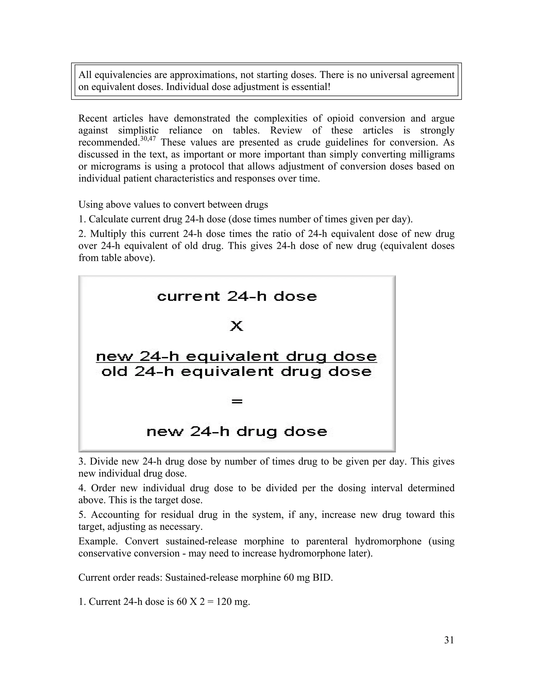 31
All equivalencies are approximations, not starting doses. There is no universal agreement
on equivalent doses. Individual dose adjustment is essential!
Recent articles have demonstrated the complexities of opioid conversion and argue
against simplistic reliance on tables. Review of these articles is strongly
recommended.30,47
These values are presented as crude guidelines for conversion. As
discussed in the text, as important or more important than simply converting milligrams
or micrograms is using a protocol that allows adjustment of conversion doses based on
individual patient characteristics and responses over time.
Using above values to convert between drugs
1. Calculate current drug 24-h dose (dose times number of times given per day).
2. Multiply this current 24-h dose times the ratio of 24-h equivalent dose of new drug
over 24-h equivalent of old drug. This gives 24-h dose of new drug (equivalent doses
from table above).
3. Divide new 24-h drug dose by number of times drug to be given per day. This gives
new individual drug dose.
4. Order new individual drug dose to be divided per the dosing interval determined
above. This is the target dose.
5. Accounting for residual drug in the system, if any, increase new drug toward this
target, adjusting as necessary.
Example. Convert sustained-release morphine to parenteral hydromorphone (using
conservative conversion - may need to increase hydromorphone later).
Current order reads: Sustained-release morphine 60 mg BID.
1. Current 24-h dose is 60 X 2 = 120 mg.
 