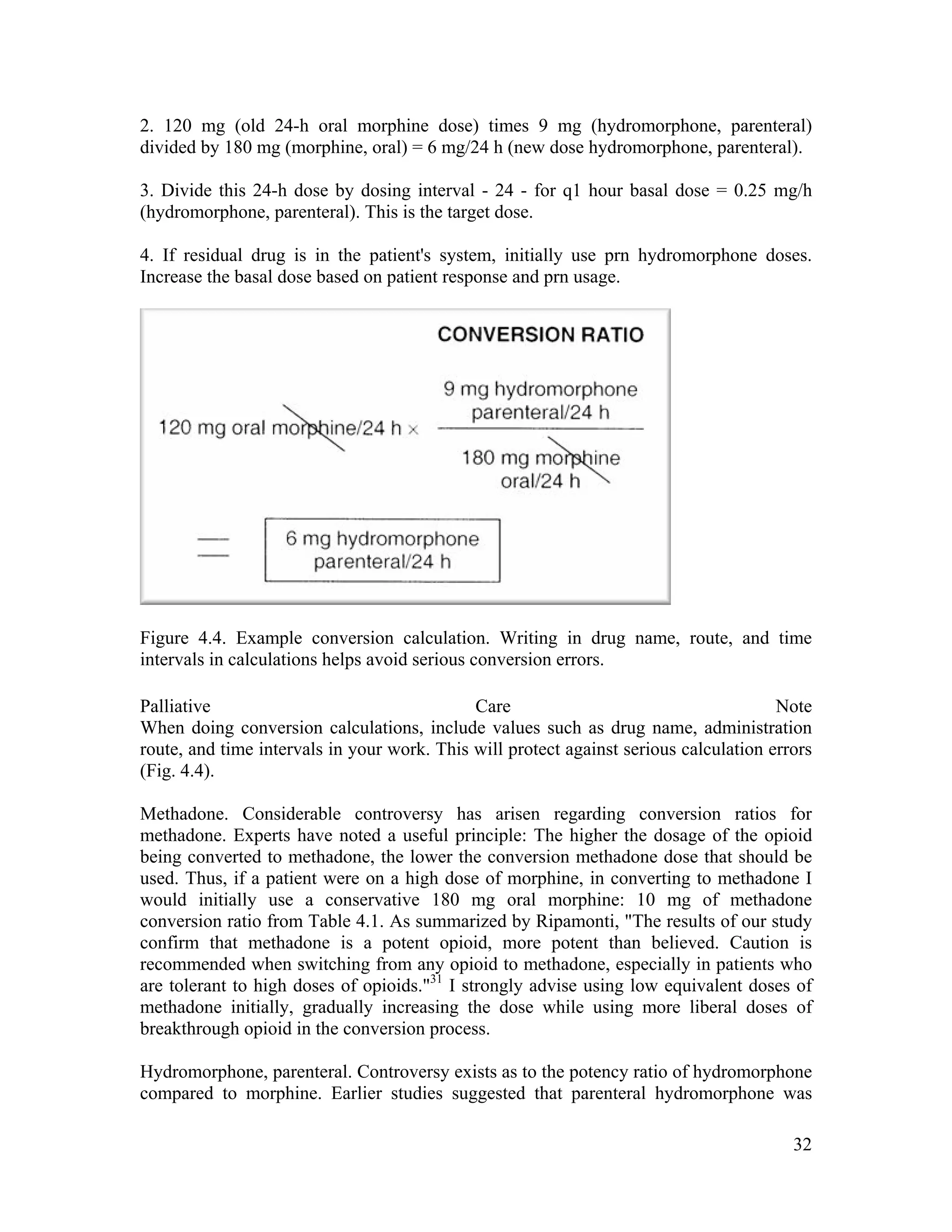 32
2. 120 mg (old 24-h oral morphine dose) times 9 mg (hydromorphone, parenteral)
divided by 180 mg (morphine, oral) = 6 mg/24 h (new dose hydromorphone, parenteral).
3. Divide this 24-h dose by dosing interval - 24 - for q1 hour basal dose = 0.25 mg/h
(hydromorphone, parenteral). This is the target dose.
4. If residual drug is in the patient's system, initially use prn hydromorphone doses.
Increase the basal dose based on patient response and prn usage.
Figure 4.4. Example conversion calculation. Writing in drug name, route, and time
intervals in calculations helps avoid serious conversion errors.
Palliative Care Note
When doing conversion calculations, include values such as drug name, administration
route, and time intervals in your work. This will protect against serious calculation errors
(Fig. 4.4).
Methadone. Considerable controversy has arisen regarding conversion ratios for
methadone. Experts have noted a useful principle: The higher the dosage of the opioid
being converted to methadone, the lower the conversion methadone dose that should be
used. Thus, if a patient were on a high dose of morphine, in converting to methadone I
would initially use a conservative 180 mg oral morphine: 10 mg of methadone
conversion ratio from Table 4.1. As summarized by Ripamonti, "The results of our study
confirm that methadone is a potent opioid, more potent than believed. Caution is
recommended when switching from any opioid to methadone, especially in patients who
are tolerant to high doses of opioids."31
I strongly advise using low equivalent doses of
methadone initially, gradually increasing the dose while using more liberal doses of
breakthrough opioid in the conversion process.
Hydromorphone, parenteral. Controversy exists as to the potency ratio of hydromorphone
compared to morphine. Earlier studies suggested that parenteral hydromorphone was
 