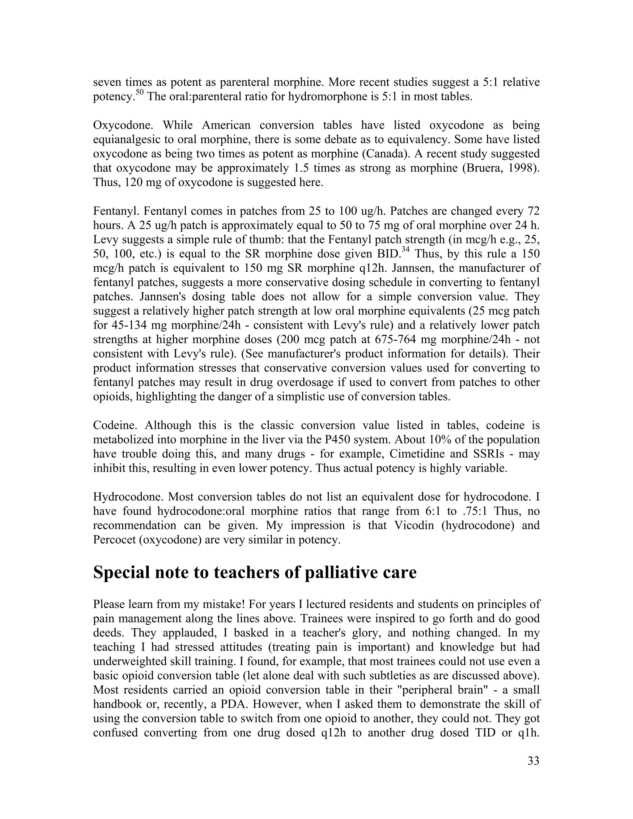 33
seven times as potent as parenteral morphine. More recent studies suggest a 5:1 relative
potency.50
The oral:parenteral ratio for hydromorphone is 5:1 in most tables.
Oxycodone. While American conversion tables have listed oxycodone as being
equianalgesic to oral morphine, there is some debate as to equivalency. Some have listed
oxycodone as being two times as potent as morphine (Canada). A recent study suggested
that oxycodone may be approximately 1.5 times as strong as morphine (Bruera, 1998).
Thus, 120 mg of oxycodone is suggested here.
Fentanyl. Fentanyl comes in patches from 25 to 100 ug/h. Patches are changed every 72
hours. A 25 ug/h patch is approximately equal to 50 to 75 mg of oral morphine over 24 h.
Levy suggests a simple rule of thumb: that the Fentanyl patch strength (in mcg/h e.g., 25,
50, 100, etc.) is equal to the SR morphine dose given BID.34
Thus, by this rule a 150
mcg/h patch is equivalent to 150 mg SR morphine q12h. Jannsen, the manufacturer of
fentanyl patches, suggests a more conservative dosing schedule in converting to fentanyl
patches. Jannsen's dosing table does not allow for a simple conversion value. They
suggest a relatively higher patch strength at low oral morphine equivalents (25 mcg patch
for 45-134 mg morphine/24h - consistent with Levy's rule) and a relatively lower patch
strengths at higher morphine doses (200 mcg patch at 675-764 mg morphine/24h - not
consistent with Levy's rule). (See manufacturer's product information for details). Their
product information stresses that conservative conversion values used for converting to
fentanyl patches may result in drug overdosage if used to convert from patches to other
opioids, highlighting the danger of a simplistic use of conversion tables.
Codeine. Although this is the classic conversion value listed in tables, codeine is
metabolized into morphine in the liver via the P450 system. About 10% of the population
have trouble doing this, and many drugs - for example, Cimetidine and SSRIs - may
inhibit this, resulting in even lower potency. Thus actual potency is highly variable.
Hydrocodone. Most conversion tables do not list an equivalent dose for hydrocodone. I
have found hydrocodone:oral morphine ratios that range from 6:1 to .75:1 Thus, no
recommendation can be given. My impression is that Vicodin (hydrocodone) and
Percocet (oxycodone) are very similar in potency.
Special note to teachers of palliative care
Please learn from my mistake! For years I lectured residents and students on principles of
pain management along the lines above. Trainees were inspired to go forth and do good
deeds. They applauded, I basked in a teacher's glory, and nothing changed. In my
teaching I had stressed attitudes (treating pain is important) and knowledge but had
underweighted skill training. I found, for example, that most trainees could not use even a
basic opioid conversion table (let alone deal with such subtleties as are discussed above).
Most residents carried an opioid conversion table in their "peripheral brain" - a small
handbook or, recently, a PDA. However, when I asked them to demonstrate the skill of
using the conversion table to switch from one opioid to another, they could not. They got
confused converting from one drug dosed q12h to another drug dosed TID or q1h.
 