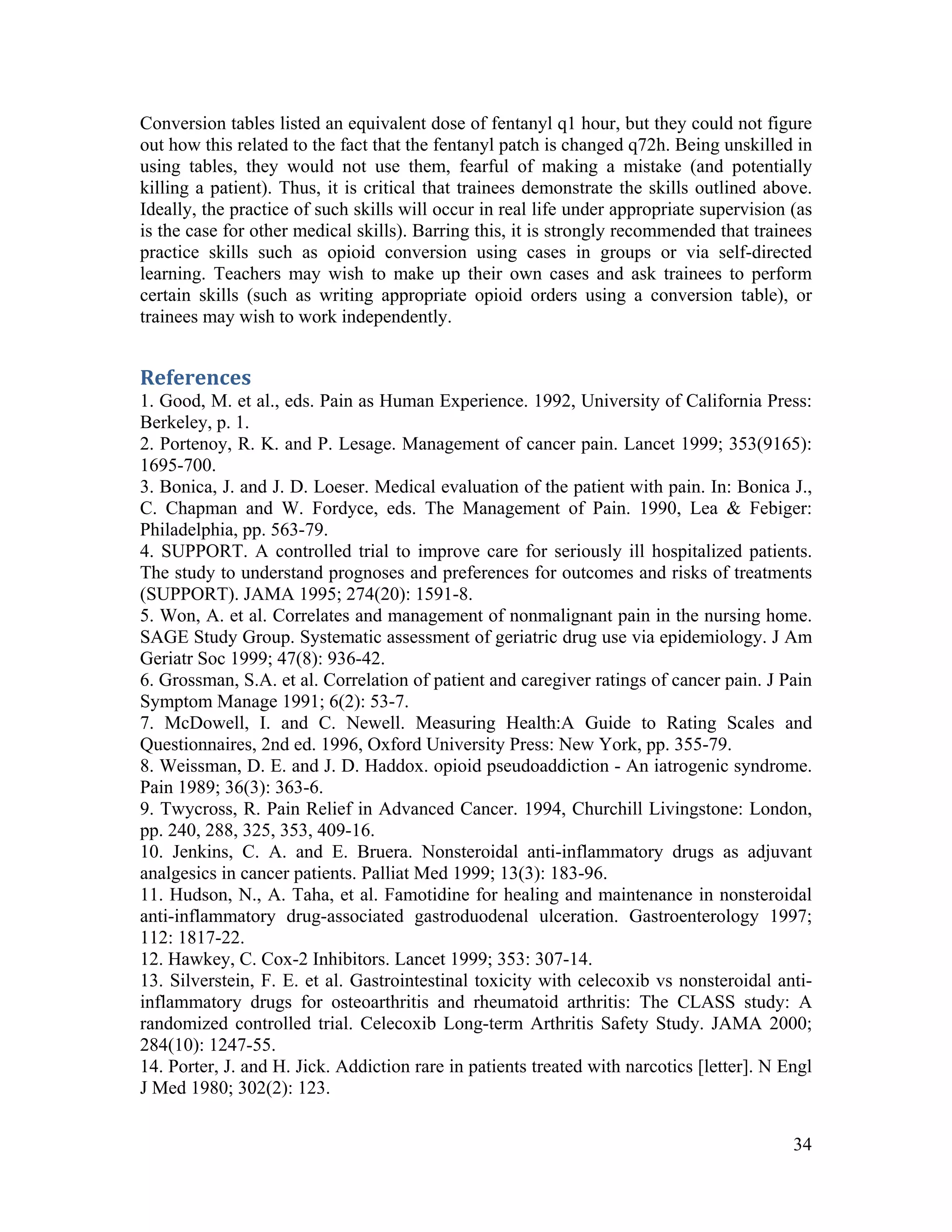 34
Conversion tables listed an equivalent dose of fentanyl q1 hour, but they could not figure
out how this related to the fact that the fentanyl patch is changed q72h. Being unskilled in
using tables, they would not use them, fearful of making a mistake (and potentially
killing a patient). Thus, it is critical that trainees demonstrate the skills outlined above.
Ideally, the practice of such skills will occur in real life under appropriate supervision (as
is the case for other medical skills). Barring this, it is strongly recommended that trainees
practice skills such as opioid conversion using cases in groups or via self-directed
learning. Teachers may wish to make up their own cases and ask trainees to perform
certain skills (such as writing appropriate opioid orders using a conversion table), or
trainees may wish to work independently.
References 
1. Good, M. et al., eds. Pain as Human Experience. 1992, University of California Press:
Berkeley, p. 1.
2. Portenoy, R. K. and P. Lesage. Management of cancer pain. Lancet 1999; 353(9165):
1695-700.
3. Bonica, J. and J. D. Loeser. Medical evaluation of the patient with pain. In: Bonica J.,
C. Chapman and W. Fordyce, eds. The Management of Pain. 1990, Lea & Febiger:
Philadelphia, pp. 563-79.
4. SUPPORT. A controlled trial to improve care for seriously ill hospitalized patients.
The study to understand prognoses and preferences for outcomes and risks of treatments
(SUPPORT). JAMA 1995; 274(20): 1591-8.
5. Won, A. et al. Correlates and management of nonmalignant pain in the nursing home.
SAGE Study Group. Systematic assessment of geriatric drug use via epidemiology. J Am
Geriatr Soc 1999; 47(8): 936-42.
6. Grossman, S.A. et al. Correlation of patient and caregiver ratings of cancer pain. J Pain
Symptom Manage 1991; 6(2): 53-7.
7. McDowell, I. and C. Newell. Measuring Health:A Guide to Rating Scales and
Questionnaires, 2nd ed. 1996, Oxford University Press: New York, pp. 355-79.
8. Weissman, D. E. and J. D. Haddox. opioid pseudoaddiction - An iatrogenic syndrome.
Pain 1989; 36(3): 363-6.
9. Twycross, R. Pain Relief in Advanced Cancer. 1994, Churchill Livingstone: London,
pp. 240, 288, 325, 353, 409-16.
10. Jenkins, C. A. and E. Bruera. Nonsteroidal anti-inflammatory drugs as adjuvant
analgesics in cancer patients. Palliat Med 1999; 13(3): 183-96.
11. Hudson, N., A. Taha, et al. Famotidine for healing and maintenance in nonsteroidal
anti-inflammatory drug-associated gastroduodenal ulceration. Gastroenterology 1997;
112: 1817-22.
12. Hawkey, C. Cox-2 Inhibitors. Lancet 1999; 353: 307-14.
13. Silverstein, F. E. et al. Gastrointestinal toxicity with celecoxib vs nonsteroidal anti-
inflammatory drugs for osteoarthritis and rheumatoid arthritis: The CLASS study: A
randomized controlled trial. Celecoxib Long-term Arthritis Safety Study. JAMA 2000;
284(10): 1247-55.
14. Porter, J. and H. Jick. Addiction rare in patients treated with narcotics [letter]. N Engl
J Med 1980; 302(2): 123.
 