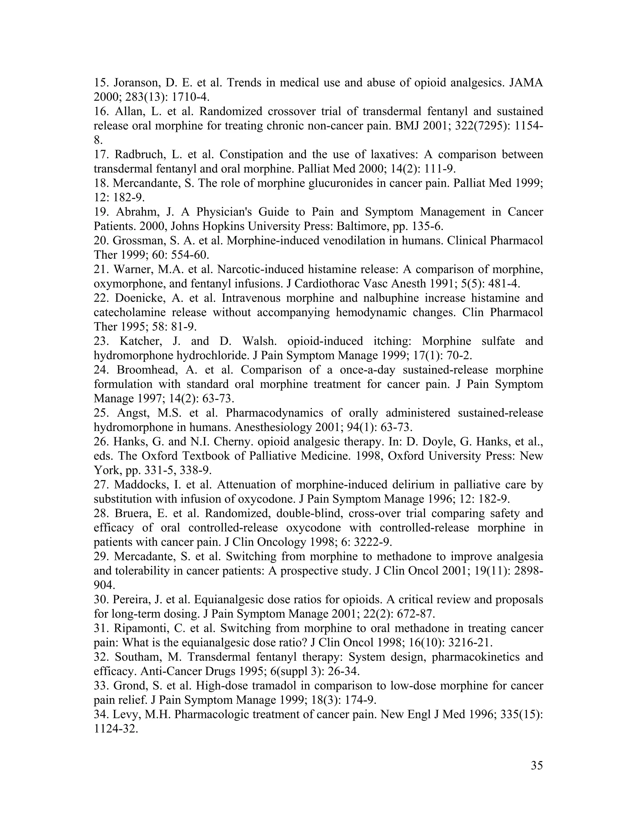 35
15. Joranson, D. E. et al. Trends in medical use and abuse of opioid analgesics. JAMA
2000; 283(13): 1710-4.
16. Allan, L. et al. Randomized crossover trial of transdermal fentanyl and sustained
release oral morphine for treating chronic non-cancer pain. BMJ 2001; 322(7295): 1154-
8.
17. Radbruch, L. et al. Constipation and the use of laxatives: A comparison between
transdermal fentanyl and oral morphine. Palliat Med 2000; 14(2): 111-9.
18. Mercandante, S. The role of morphine glucuronides in cancer pain. Palliat Med 1999;
12: 182-9.
19. Abrahm, J. A Physician's Guide to Pain and Symptom Management in Cancer
Patients. 2000, Johns Hopkins University Press: Baltimore, pp. 135-6.
20. Grossman, S. A. et al. Morphine-induced venodilation in humans. Clinical Pharmacol
Ther 1999; 60: 554-60.
21. Warner, M.A. et al. Narcotic-induced histamine release: A comparison of morphine,
oxymorphone, and fentanyl infusions. J Cardiothorac Vasc Anesth 1991; 5(5): 481-4.
22. Doenicke, A. et al. Intravenous morphine and nalbuphine increase histamine and
catecholamine release without accompanying hemodynamic changes. Clin Pharmacol
Ther 1995; 58: 81-9.
23. Katcher, J. and D. Walsh. opioid-induced itching: Morphine sulfate and
hydromorphone hydrochloride. J Pain Symptom Manage 1999; 17(1): 70-2.
24. Broomhead, A. et al. Comparison of a once-a-day sustained-release morphine
formulation with standard oral morphine treatment for cancer pain. J Pain Symptom
Manage 1997; 14(2): 63-73.
25. Angst, M.S. et al. Pharmacodynamics of orally administered sustained-release
hydromorphone in humans. Anesthesiology 2001; 94(1): 63-73.
26. Hanks, G. and N.I. Cherny. opioid analgesic therapy. In: D. Doyle, G. Hanks, et al.,
eds. The Oxford Textbook of Palliative Medicine. 1998, Oxford University Press: New
York, pp. 331-5, 338-9.
27. Maddocks, I. et al. Attenuation of morphine-induced delirium in palliative care by
substitution with infusion of oxycodone. J Pain Symptom Manage 1996; 12: 182-9.
28. Bruera, E. et al. Randomized, double-blind, cross-over trial comparing safety and
efficacy of oral controlled-release oxycodone with controlled-release morphine in
patients with cancer pain. J Clin Oncology 1998; 6: 3222-9.
29. Mercadante, S. et al. Switching from morphine to methadone to improve analgesia
and tolerability in cancer patients: A prospective study. J Clin Oncol 2001; 19(11): 2898-
904.
30. Pereira, J. et al. Equianalgesic dose ratios for opioids. A critical review and proposals
for long-term dosing. J Pain Symptom Manage 2001; 22(2): 672-87.
31. Ripamonti, C. et al. Switching from morphine to oral methadone in treating cancer
pain: What is the equianalgesic dose ratio? J Clin Oncol 1998; 16(10): 3216-21.
32. Southam, M. Transdermal fentanyl therapy: System design, pharmacokinetics and
efficacy. Anti-Cancer Drugs 1995; 6(suppl 3): 26-34.
33. Grond, S. et al. High-dose tramadol in comparison to low-dose morphine for cancer
pain relief. J Pain Symptom Manage 1999; 18(3): 174-9.
34. Levy, M.H. Pharmacologic treatment of cancer pain. New Engl J Med 1996; 335(15):
1124-32.
 
