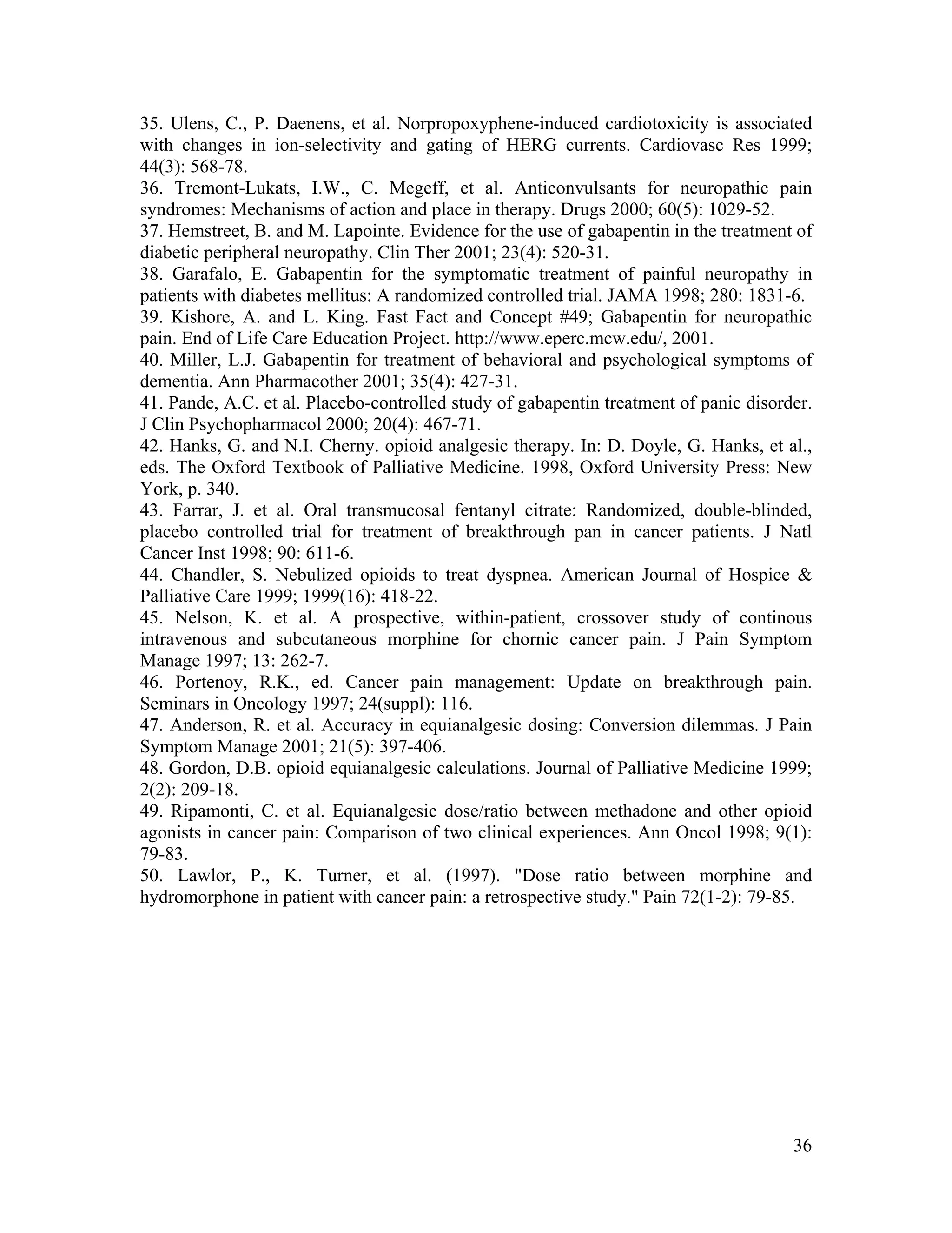 36
35. Ulens, C., P. Daenens, et al. Norpropoxyphene-induced cardiotoxicity is associated
with changes in ion-selectivity and gating of HERG currents. Cardiovasc Res 1999;
44(3): 568-78.
36. Tremont-Lukats, I.W., C. Megeff, et al. Anticonvulsants for neuropathic pain
syndromes: Mechanisms of action and place in therapy. Drugs 2000; 60(5): 1029-52.
37. Hemstreet, B. and M. Lapointe. Evidence for the use of gabapentin in the treatment of
diabetic peripheral neuropathy. Clin Ther 2001; 23(4): 520-31.
38. Garafalo, E. Gabapentin for the symptomatic treatment of painful neuropathy in
patients with diabetes mellitus: A randomized controlled trial. JAMA 1998; 280: 1831-6.
39. Kishore, A. and L. King. Fast Fact and Concept #49; Gabapentin for neuropathic
pain. End of Life Care Education Project. http://www.eperc.mcw.edu/, 2001.
40. Miller, L.J. Gabapentin for treatment of behavioral and psychological symptoms of
dementia. Ann Pharmacother 2001; 35(4): 427-31.
41. Pande, A.C. et al. Placebo-controlled study of gabapentin treatment of panic disorder.
J Clin Psychopharmacol 2000; 20(4): 467-71.
42. Hanks, G. and N.I. Cherny. opioid analgesic therapy. In: D. Doyle, G. Hanks, et al.,
eds. The Oxford Textbook of Palliative Medicine. 1998, Oxford University Press: New
York, p. 340.
43. Farrar, J. et al. Oral transmucosal fentanyl citrate: Randomized, double-blinded,
placebo controlled trial for treatment of breakthrough pan in cancer patients. J Natl
Cancer Inst 1998; 90: 611-6.
44. Chandler, S. Nebulized opioids to treat dyspnea. American Journal of Hospice &
Palliative Care 1999; 1999(16): 418-22.
45. Nelson, K. et al. A prospective, within-patient, crossover study of continous
intravenous and subcutaneous morphine for chornic cancer pain. J Pain Symptom
Manage 1997; 13: 262-7.
46. Portenoy, R.K., ed. Cancer pain management: Update on breakthrough pain.
Seminars in Oncology 1997; 24(suppl): 116.
47. Anderson, R. et al. Accuracy in equianalgesic dosing: Conversion dilemmas. J Pain
Symptom Manage 2001; 21(5): 397-406.
48. Gordon, D.B. opioid equianalgesic calculations. Journal of Palliative Medicine 1999;
2(2): 209-18.
49. Ripamonti, C. et al. Equianalgesic dose/ratio between methadone and other opioid
agonists in cancer pain: Comparison of two clinical experiences. Ann Oncol 1998; 9(1):
79-83.
50. Lawlor, P., K. Turner, et al. (1997). "Dose ratio between morphine and
hydromorphone in patient with cancer pain: a retrospective study." Pain 72(1-2): 79-85.
 
 