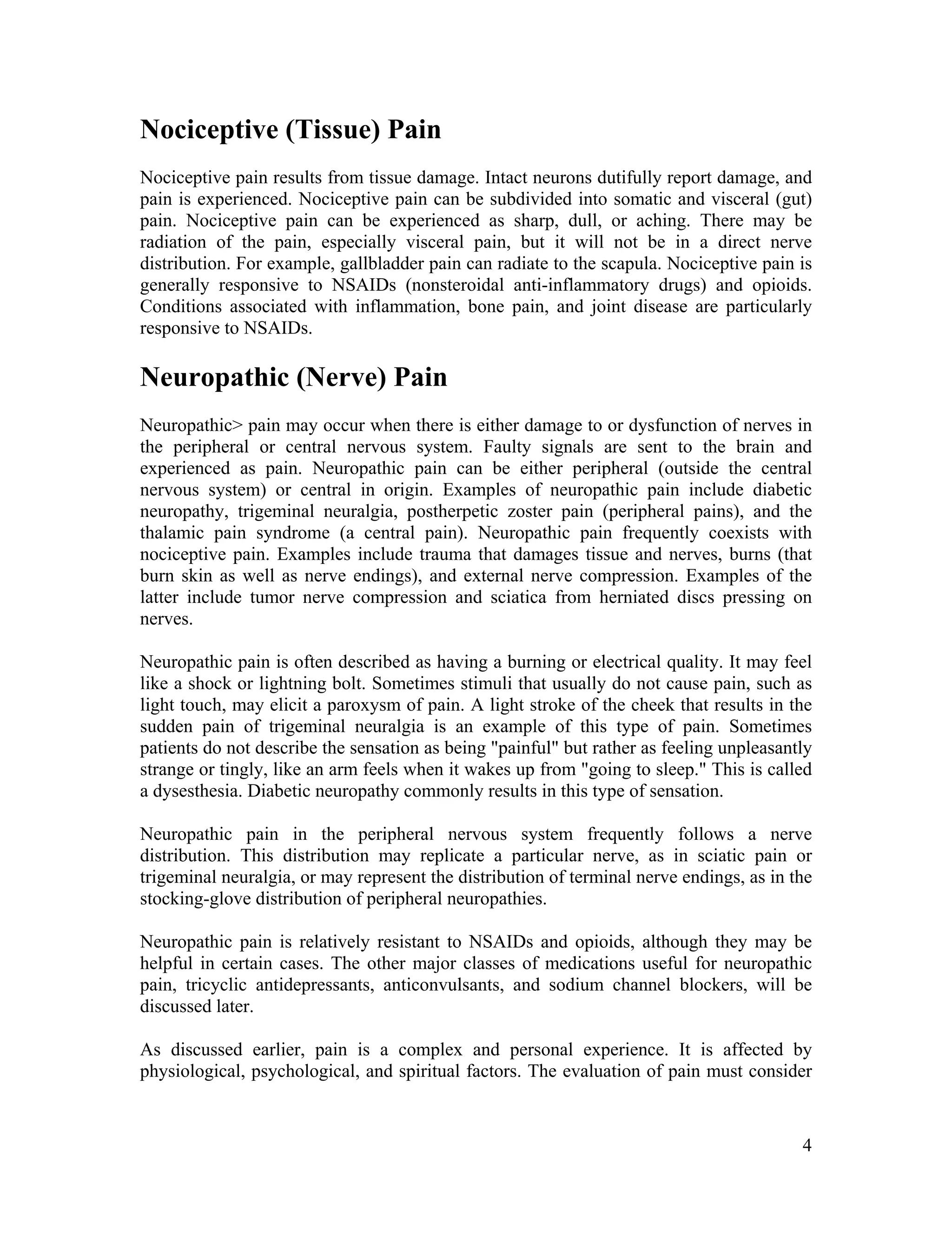 4
Nociceptive (Tissue) Pain
Nociceptive pain results from tissue damage. Intact neurons dutifully report damage, and
pain is experienced. Nociceptive pain can be subdivided into somatic and visceral (gut)
pain. Nociceptive pain can be experienced as sharp, dull, or aching. There may be
radiation of the pain, especially visceral pain, but it will not be in a direct nerve
distribution. For example, gallbladder pain can radiate to the scapula. Nociceptive pain is
generally responsive to NSAIDs (nonsteroidal anti-inflammatory drugs) and opioids.
Conditions associated with inflammation, bone pain, and joint disease are particularly
responsive to NSAIDs.
Neuropathic (Nerve) Pain
Neuropathic> pain may occur when there is either damage to or dysfunction of nerves in
the peripheral or central nervous system. Faulty signals are sent to the brain and
experienced as pain. Neuropathic pain can be either peripheral (outside the central
nervous system) or central in origin. Examples of neuropathic pain include diabetic
neuropathy, trigeminal neuralgia, postherpetic zoster pain (peripheral pains), and the
thalamic pain syndrome (a central pain). Neuropathic pain frequently coexists with
nociceptive pain. Examples include trauma that damages tissue and nerves, burns (that
burn skin as well as nerve endings), and external nerve compression. Examples of the
latter include tumor nerve compression and sciatica from herniated discs pressing on
nerves.
Neuropathic pain is often described as having a burning or electrical quality. It may feel
like a shock or lightning bolt. Sometimes stimuli that usually do not cause pain, such as
light touch, may elicit a paroxysm of pain. A light stroke of the cheek that results in the
sudden pain of trigeminal neuralgia is an example of this type of pain. Sometimes
patients do not describe the sensation as being "painful" but rather as feeling unpleasantly
strange or tingly, like an arm feels when it wakes up from "going to sleep." This is called
a dysesthesia. Diabetic neuropathy commonly results in this type of sensation.
Neuropathic pain in the peripheral nervous system frequently follows a nerve
distribution. This distribution may replicate a particular nerve, as in sciatic pain or
trigeminal neuralgia, or may represent the distribution of terminal nerve endings, as in the
stocking-glove distribution of peripheral neuropathies.
Neuropathic pain is relatively resistant to NSAIDs and opioids, although they may be
helpful in certain cases. The other major classes of medications useful for neuropathic
pain, tricyclic antidepressants, anticonvulsants, and sodium channel blockers, will be
discussed later.
As discussed earlier, pain is a complex and personal experience. It is affected by
physiological, psychological, and spiritual factors. The evaluation of pain must consider
 