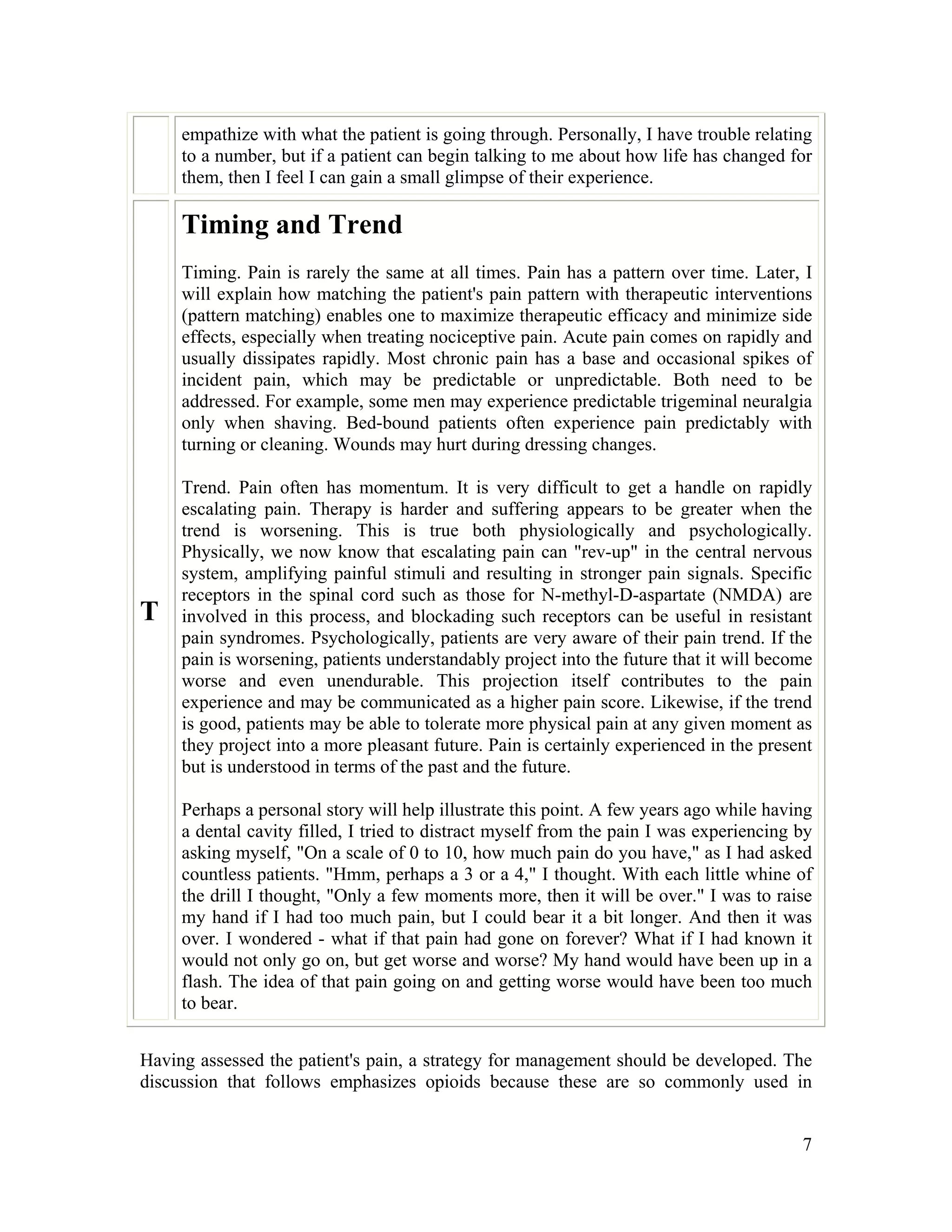 7
empathize with what the patient is going through. Personally, I have trouble relating
to a number, but if a patient can begin talking to me about how life has changed for
them, then I feel I can gain a small glimpse of their experience.
T
Timing and Trend
Timing. Pain is rarely the same at all times. Pain has a pattern over time. Later, I
will explain how matching the patient's pain pattern with therapeutic interventions
(pattern matching) enables one to maximize therapeutic efficacy and minimize side
effects, especially when treating nociceptive pain. Acute pain comes on rapidly and
usually dissipates rapidly. Most chronic pain has a base and occasional spikes of
incident pain, which may be predictable or unpredictable. Both need to be
addressed. For example, some men may experience predictable trigeminal neuralgia
only when shaving. Bed-bound patients often experience pain predictably with
turning or cleaning. Wounds may hurt during dressing changes.
Trend. Pain often has momentum. It is very difficult to get a handle on rapidly
escalating pain. Therapy is harder and suffering appears to be greater when the
trend is worsening. This is true both physiologically and psychologically.
Physically, we now know that escalating pain can "rev-up" in the central nervous
system, amplifying painful stimuli and resulting in stronger pain signals. Specific
receptors in the spinal cord such as those for N-methyl-D-aspartate (NMDA) are
involved in this process, and blockading such receptors can be useful in resistant
pain syndromes. Psychologically, patients are very aware of their pain trend. If the
pain is worsening, patients understandably project into the future that it will become
worse and even unendurable. This projection itself contributes to the pain
experience and may be communicated as a higher pain score. Likewise, if the trend
is good, patients may be able to tolerate more physical pain at any given moment as
they project into a more pleasant future. Pain is certainly experienced in the present
but is understood in terms of the past and the future.
Perhaps a personal story will help illustrate this point. A few years ago while having
a dental cavity filled, I tried to distract myself from the pain I was experiencing by
asking myself, "On a scale of 0 to 10, how much pain do you have," as I had asked
countless patients. "Hmm, perhaps a 3 or a 4," I thought. With each little whine of
the drill I thought, "Only a few moments more, then it will be over." I was to raise
my hand if I had too much pain, but I could bear it a bit longer. And then it was
over. I wondered - what if that pain had gone on forever? What if I had known it
would not only go on, but get worse and worse? My hand would have been up in a
flash. The idea of that pain going on and getting worse would have been too much
to bear.
Having assessed the patient's pain, a strategy for management should be developed. The
discussion that follows emphasizes opioids because these are so commonly used in
 