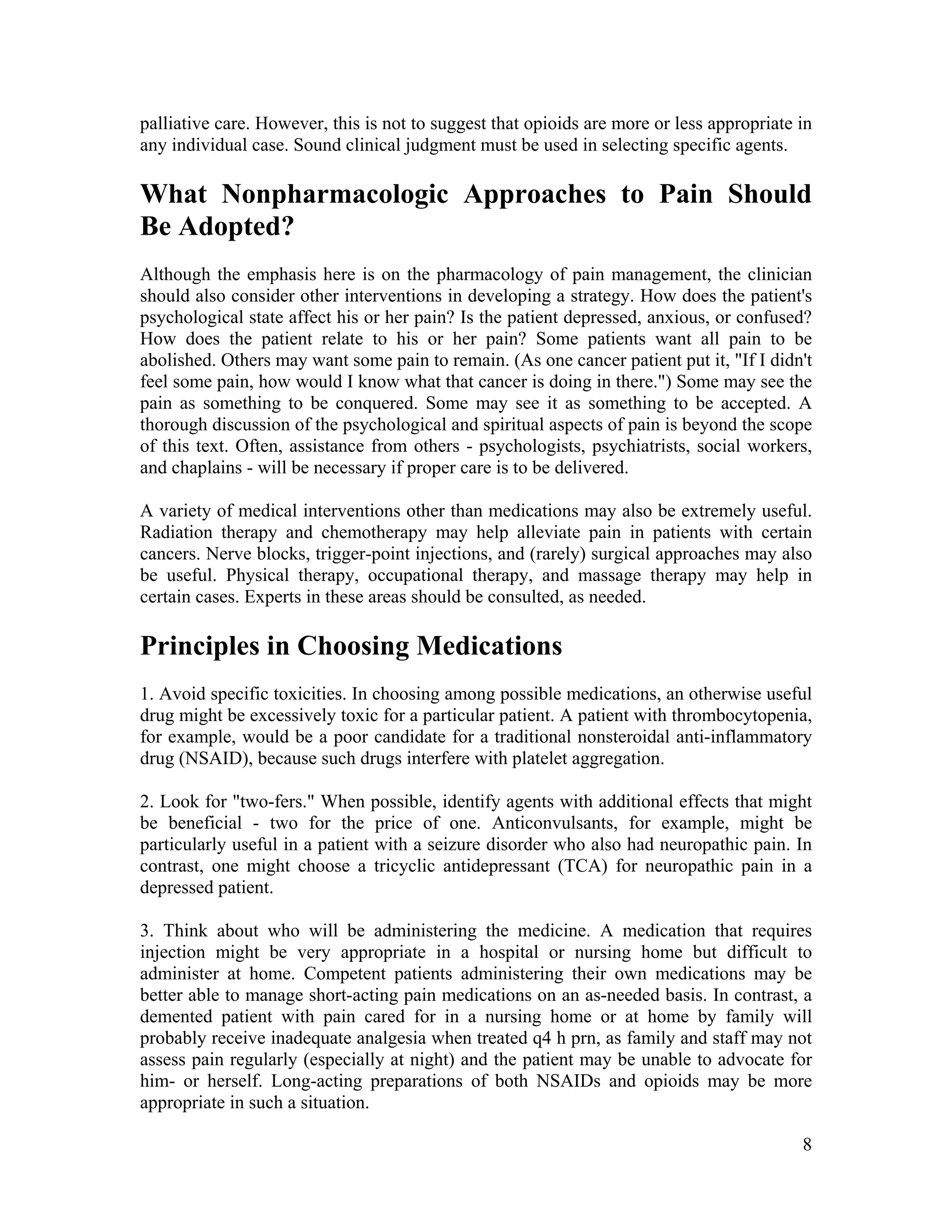 8
palliative care. However, this is not to suggest that opioids are more or less appropriate in
any individual case. Sound clinical judgment must be used in selecting specific agents.
What Nonpharmacologic Approaches to Pain Should
Be Adopted?
Although the emphasis here is on the pharmacology of pain management, the clinician
should also consider other interventions in developing a strategy. How does the patient's
psychological state affect his or her pain? Is the patient depressed, anxious, or confused?
How does the patient relate to his or her pain? Some patients want all pain to be
abolished. Others may want some pain to remain. (As one cancer patient put it, "If I didn't
feel some pain, how would I know what that cancer is doing in there.") Some may see the
pain as something to be conquered. Some may see it as something to be accepted. A
thorough discussion of the psychological and spiritual aspects of pain is beyond the scope
of this text. Often, assistance from others - psychologists, psychiatrists, social workers,
and chaplains - will be necessary if proper care is to be delivered.
A variety of medical interventions other than medications may also be extremely useful.
Radiation therapy and chemotherapy may help alleviate pain in patients with certain
cancers. Nerve blocks, trigger-point injections, and (rarely) surgical approaches may also
be useful. Physical therapy, occupational therapy, and massage therapy may help in
certain cases. Experts in these areas should be consulted, as needed.
Principles in Choosing Medications
1. Avoid specific toxicities. In choosing among possible medications, an otherwise useful
drug might be excessively toxic for a particular patient. A patient with thrombocytopenia,
for example, would be a poor candidate for a traditional nonsteroidal anti-inflammatory
drug (NSAID), because such drugs interfere with platelet aggregation.
2. Look for "two-fers." When possible, identify agents with additional effects that might
be beneficial - two for the price of one. Anticonvulsants, for example, might be
particularly useful in a patient with a seizure disorder who also had neuropathic pain. In
contrast, one might choose a tricyclic antidepressant (TCA) for neuropathic pain in a
depressed patient.
3. Think about who will be administering the medicine. A medication that requires
injection might be very appropriate in a hospital or nursing home but difficult to
administer at home. Competent patients administering their own medications may be
better able to manage short-acting pain medications on an as-needed basis. In contrast, a
demented patient with pain cared for in a nursing home or at home by family will
probably receive inadequate analgesia when treated q4 h prn, as family and staff may not
assess pain regularly (especially at night) and the patient may be unable to advocate for
him- or herself. Long-acting preparations of both NSAIDs and opioids may be more
appropriate in such a situation.
 