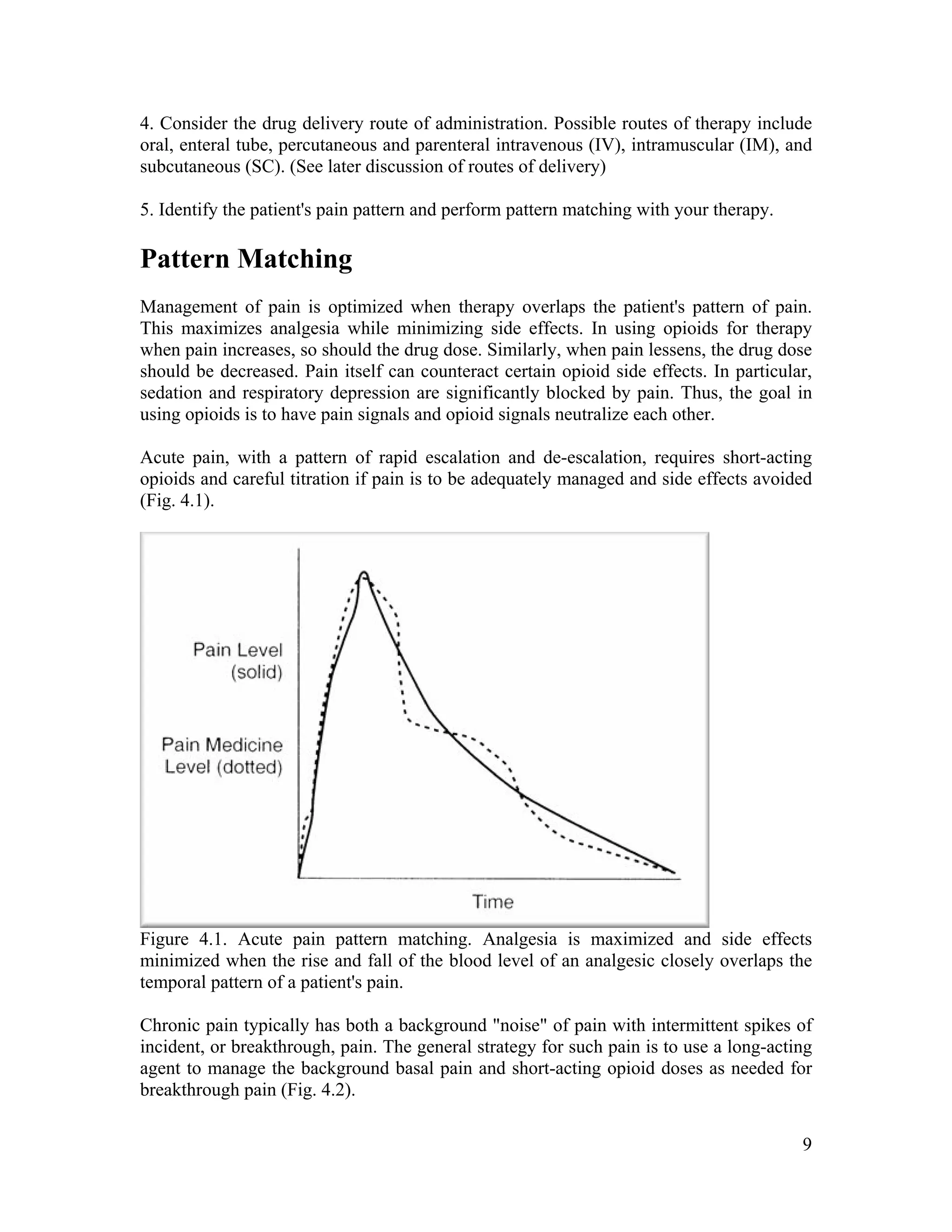 9
4. Consider the drug delivery route of administration. Possible routes of therapy include
oral, enteral tube, percutaneous and parenteral intravenous (IV), intramuscular (IM), and
subcutaneous (SC). (See later discussion of routes of delivery)
5. Identify the patient's pain pattern and perform pattern matching with your therapy.
Pattern Matching
Management of pain is optimized when therapy overlaps the patient's pattern of pain.
This maximizes analgesia while minimizing side effects. In using opioids for therapy
when pain increases, so should the drug dose. Similarly, when pain lessens, the drug dose
should be decreased. Pain itself can counteract certain opioid side effects. In particular,
sedation and respiratory depression are significantly blocked by pain. Thus, the goal in
using opioids is to have pain signals and opioid signals neutralize each other.
Acute pain, with a pattern of rapid escalation and de-escalation, requires short-acting
opioids and careful titration if pain is to be adequately managed and side effects avoided
(Fig. 4.1).
Figure 4.1. Acute pain pattern matching. Analgesia is maximized and side effects
minimized when the rise and fall of the blood level of an analgesic closely overlaps the
temporal pattern of a patient's pain.
Chronic pain typically has both a background "noise" of pain with intermittent spikes of
incident, or breakthrough, pain. The general strategy for such pain is to use a long-acting
agent to manage the background basal pain and short-acting opioid doses as needed for
breakthrough pain (Fig. 4.2).
 