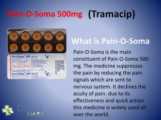 Pain-O-Soma 500mg (Tramacip)
What is Pain-O-Soma
Pain-O-Soma is the main
constituent of Pain-O-Soma 500
mg. The medicine suppresses
the pain by reducing the pain
signals which are sent to
nervous system. It declines the
acuity of pain. due to its
effectiveness and quick action
this medicine is widely used all
over the world.
 