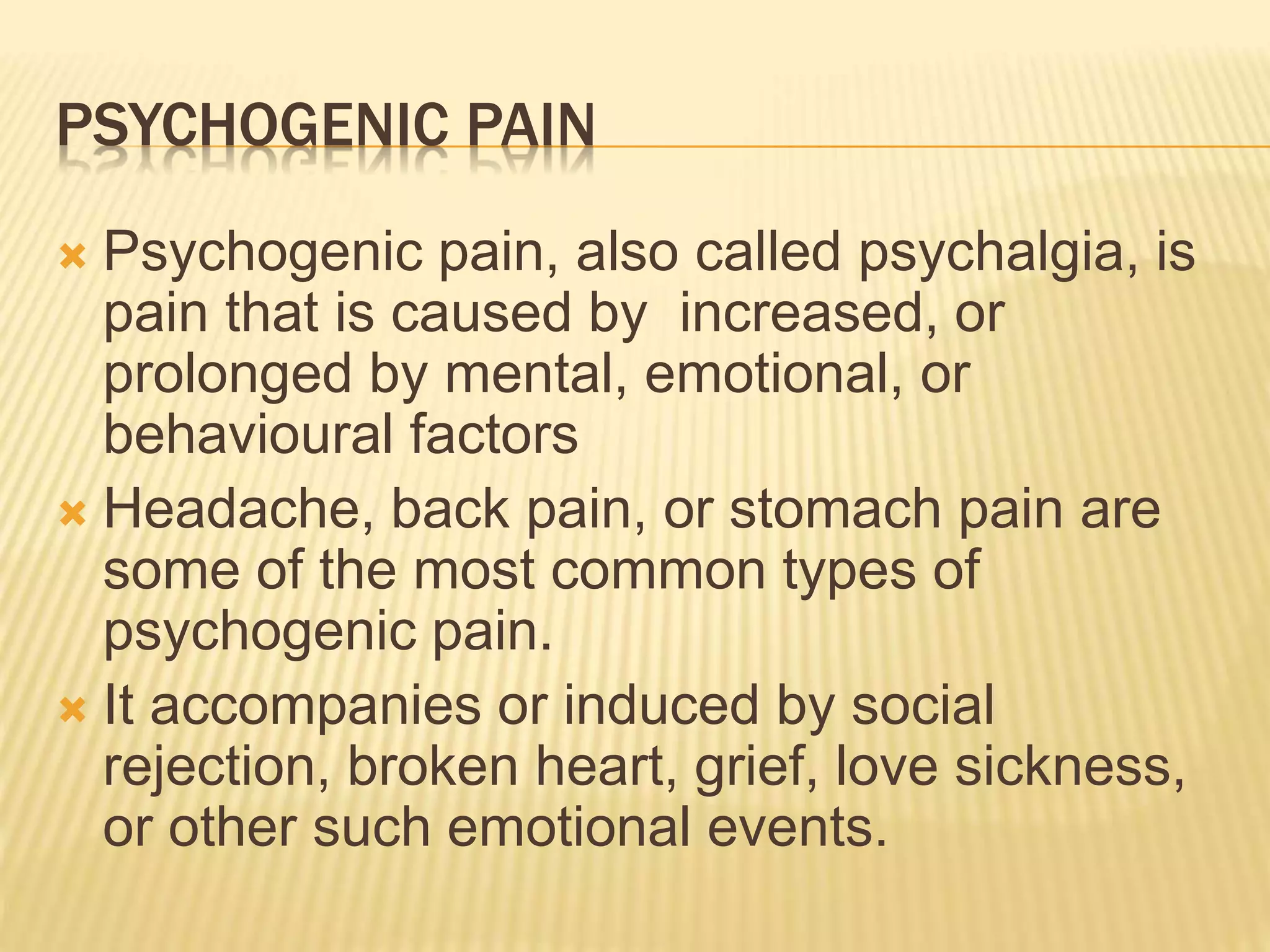 PSYCHOGENIC PAIN
 Psychogenic pain, also called psychalgia, is
pain that is caused by increased, or
prolonged by mental, emotional, or
behavioural factors
 Headache, back pain, or stomach pain are
some of the most common types of
psychogenic pain.
 It accompanies or induced by social
rejection, broken heart, grief, love sickness,
or other such emotional events.
 