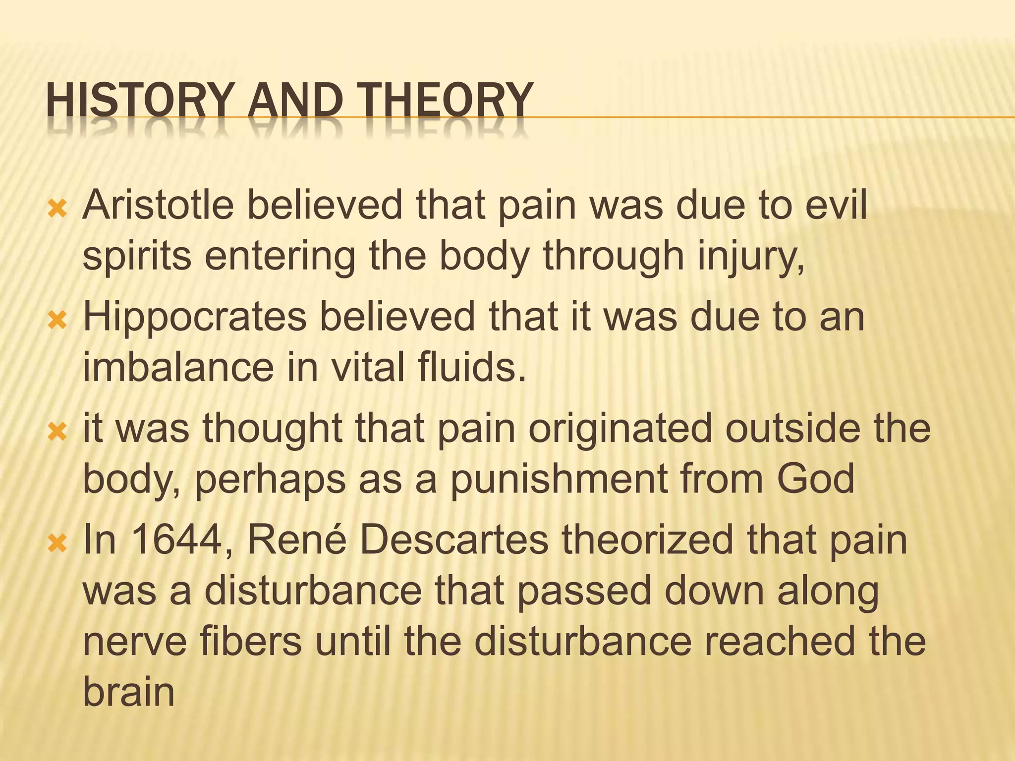 HISTORY AND THEORY
 Aristotle believed that pain was due to evil
spirits entering the body through injury,
 Hippocrates believed that it was due to an
imbalance in vital fluids.
 it was thought that pain originated outside the
body, perhaps as a punishment from God
 In 1644, René Descartes theorized that pain
was a disturbance that passed down along
nerve fibers until the disturbance reached the
brain
 
