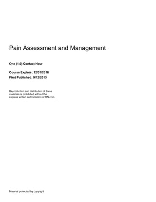 Material protected by copyright
Pain Assessment and Management
One (1.0) Contact Hour
Course Expires: 12/31/2016
First Published: 9/12/2013
Reproduction and distribution of these
materials is prohibited without the
express written authorization of RN.com.
 