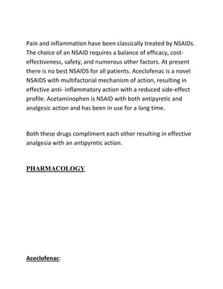 Pain and inflammation have been classically treated by NSAIDs.
The choice of an NSAID requires a balance of efficacy, cost-
effectiveness, safety, and numerous other factors. At present
there is no best NSAIDS for all patients. Aceclofenac is a novel
NSAIDS with multifactorial mechanism of action, resulting in
effective anti- inflammatory action with a reduced side-effect
profile. Acetaminophen is NSAID with both antipyretic and
analgesic action and has been in use for a long time.
Both these drugs compliment each other resulting in effective
analgesia with an antipyretic action.
PHARMACOLOGY
Aceclofenac:
 