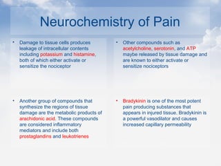 Neurochemistry of Pain
 Damage to tissue cells produces
leakage of intracellular contents
including potassium and histamine,
both of which either activate or
sensitize the nociceptor
• Other compounds such as
acetylcholine, serotonin, and ATP
maybe released by tissue damage and
are known to either activate or
sensitize nociceptors
• Another group of compounds that
synthesize the regions of tissue
damage are the metabolic products of
arachidonic acid. These compounds
are considered inflammatory
mediators and include both
prostaglandins and leukotrienes
• Bradykinin is one of the most potent
pain producing substances that
appears in injured tissue. Bradykinin is
a powerful vasodilator and causes
increased capillary permeability
 