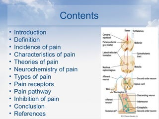 Contents
• Introduction
• Definition
• Incidence of pain
• Characteristics of pain
• Theories of pain
• Neurochemistry of pain
• Types of pain
• Pain receptors
• Pain pathway
• Inhibition of pain
• Conclusion
• References
 