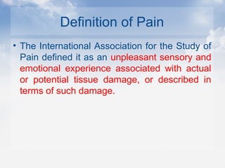 Definition of Pain
• The International Association for the Study of
Pain defined it as an unpleasant sensory and
emotional experience associated with actual
or potential tissue damage, or described in
terms of such damage.
 