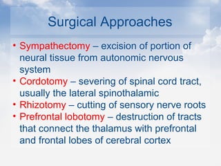 Surgical Approaches
• Sympathectomy – excision of portion of
neural tissue from autonomic nervous
system
• Cordotomy – severing of spinal cord tract,
usually the lateral spinothalamic
• Rhizotomy – cutting of sensory nerve roots
• Prefrontal lobotomy – destruction of tracts
that connect the thalamus with prefrontal
and frontal lobes of cerebral cortex
 