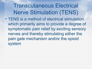 Transcutaneous Electrical
Nerve Stimulation (TENS)
• TENS is a method of electrical stimulation
which primarily aims to provide a degree of
symptomatic pain relief by exciting sensory
nerves and thereby stimulating either the
pain gate mechanism and/or the opioid
system
 