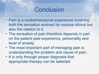 Conclusion
• Pain is a multidimensional experience involving
both the sensation evolved by noxious stimuli but
also the relation to it
• The sensation of pain therefore depends in part
on the patient past experience, personality and
level of anxiety
• The most important part of managing pain is
understanding the problem and cause of pain.
• It is only through proper diagnosis that
appropriate therapy can be selected
 