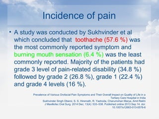 Incidence of pain
• A study was conducted by Sukhvinder et al
which concluded that toothache (57.6 %) was
the most commonly reported symptom and
burning mouth sensation (6.4 %) was the least
commonly reported. Majority of the patients had
grade 3 level of pain-related disability (34.8 %)
followed by grade 2 (26.8 %), grade 1 (22.4 %)
and grade 4 levels (16 %).
Prevalence of Various Orofacial Pain Symptoms and Their Overall Impact on Quality of Life in a
Tertiary Care Hospital in India
Sukhvinder Singh Oberoi, S. S. Hiremath, R. Yashoda, Charumohan Marya, Amit Rekhi
J Maxillofac Oral Surg. 2014 Dec; 13(4): 533–538. Published online 2013 Sep 14. doi:
10.1007/s12663-013-0576-6
 