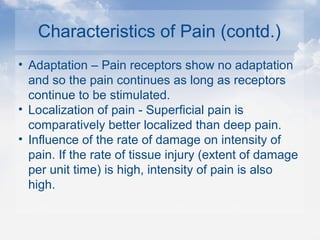 Characteristics of Pain (contd.)
• Adaptation – Pain receptors show no adaptation
and so the pain continues as long as receptors
continue to be stimulated.
• Localization of pain - Superficial pain is
comparatively better localized than deep pain.
• Influence of the rate of damage on intensity of
pain. If the rate of tissue injury (extent of damage
per unit time) is high, intensity of pain is also
high.
 
