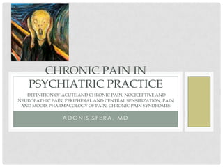 CHRONIC PAIN IN
    PSYCHIATRIC PRACTICE
   DEFINITION OF ACUTE AND CHRONIC PAIN, NOCICEPTIVE AND
NEUROPATHIC PAIN, PERIPHERAL AND CENTRAL SENSITIZATION, PAIN
 AND MOOD, PHARMACOLOGY OF PAIN, CHRONIC PAIN SYNDROMES

                 ADONIS SFERA, MD
 