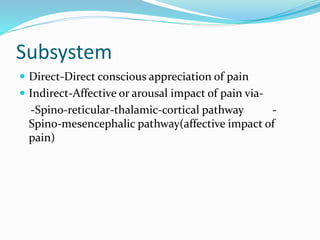 Subsystem
 Direct-Direct conscious appreciation of pain
 Indirect-Affective or arousal impact of pain via-
-Spino-reticular-thalamic-cortical pathway -
Spino-mesencephalic pathway(affective impact of
pain)
 