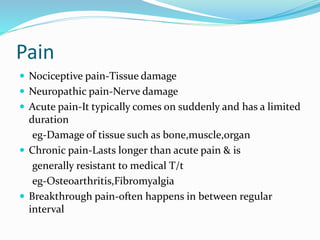 Pain
 Nociceptive pain-Tissue damage
 Neuropathic pain-Nerve damage
 Acute pain-It typically comes on suddenly and has a limited
duration
eg-Damage of tissue such as bone,muscle,organ
 Chronic pain-Lasts longer than acute pain & is
generally resistant to medical T/t
eg-Osteoarthritis,Fibromyalgia
 Breakthrough pain-often happens in between regular
interval
 