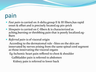 pain
 Fast pain-is carried on A-delta,group ΙΙ & ΙΙΙ fibers,has rapid
onset & offset and is precisely located.eg-pin-prick
 Slowpain-is carried on C-fibers & is characterized as
aching,burning or throbbing pain that is poorly localized.eg-
Burn
 Referred pain-is of visceral origin
According to the dermatomal rule –Sites on the skin are
innervated by nerves arising from the same spinal cord segment
as those innervating the visceral organs
Eg-Ischemic heart pain reffered to chest & shoulder
Gallbladder pain is referred to abdomen
Kidney pain is referred to lower back
 