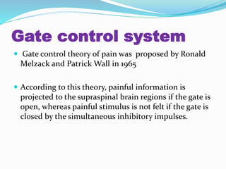 Gate control system
 Gate control theory of pain was proposed by Ronald
Melzack and Patrick Wall in 1965
 According to this theory, painful information is
projected to the supraspinal brain regions if the gate is
open, whereas painful stimulus is not felt if the gate is
closed by the simultaneous inhibitory impulses.
 