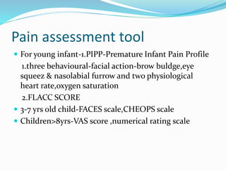 Pain assessment tool
 For young infant-1.PIPP-Premature Infant Pain Profile
1.three behavioural-facial action-brow buldge,eye
squeez & nasolabial furrow and two physiological
heart rate,oxygen saturation
2.FLACC SCORE
 3-7 yrs old child-FACES scale,CHEOPS scale
 Children>8yrs-VAS score ,numerical rating scale
 