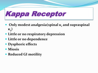 Kappa Receptor
 Only modest analgesia(spinal κ1 and supraspinal
κ3)
 Little or no respiratory depression
 Little or no dependence
 Dysphoric effects
 Miosis
 Reduced GI motility
 
