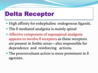 Delta Receptor
 High affinity for enkephalins endogenous ligands.
 The δ mediated analgesia is mainly spinal
 Affective component of supraspinal analgesia
appears to involve δ receptors as these receptors
are present in limbic areas—also responsible for
dependence and reinforcing actions.
 The proconvulsant action is more prominent in δ
agonists.
 