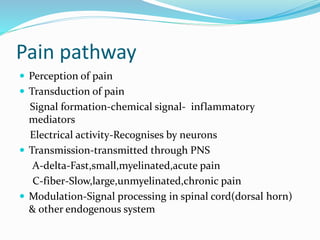 Pain pathway
 Perception of pain
 Transduction of pain
Signal formation-chemical signal- inflammatory
mediators
Electrical activity-Recognises by neurons
 Transmission-transmitted through PNS
A-delta-Fast,small,myelinated,acute pain
C-fiber-Slow,large,unmyelinated,chronic pain
 Modulation-Signal processing in spinal cord(dorsal horn)
& other endogenous system
 