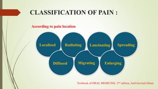 According to pain location
Localized
Diffused
Radiating
Migrating
Lancinating
Enlarging
Spreading
CLASSIFICATION OF PAIN :
Textbook of ORAL MEDICINE, 2nd edition, Anil Govind Ghom
 