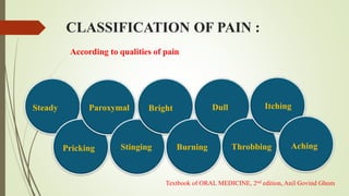 According to qualities of pain
Steady
Pricking
Paroxymal
Stinging
Bright
Burning
Dull
CLASSIFICATION OF PAIN :
Throbbing
Itching
Aching
Textbook of ORAL MEDICINE, 2nd edition, Anil Govind Ghom
 