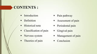  Introduction
 Definition
 Historical note
 Classification of pain
 Nervous system
 Theories of pain
CONTENTS :
 Pain pathway
 Assessment of pain
 Periodontal pain
 Gingival pain
 Management of pain
 Conclusion
 
