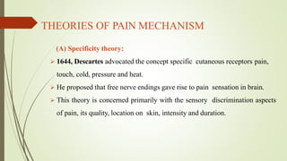 THEORIES OF PAIN MECHANISM
(A) Specificity theory:
 1644, Descartes advocated the concept specific cutaneous receptors pain,
touch, cold, pressure and heat.
 He proposed that free nerve endings gave rise to pain sensation in brain.
 This theory is concerned primarily with the sensory discrimination aspects
of pain, its quality, location on skin, intensity and duration.
 