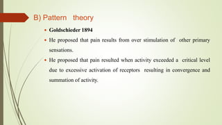 B) Pattern theory
 Goldschieder 1894
 He proposed that pain results from over stimulation of other primary
sensations.
 He proposed that pain resulted when activity exceeded a critical level
due to excessive activation of receptors resulting in convergence and
summation of activity.
 
