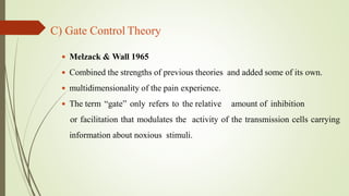 C) Gate Control Theory
 Melzack & Wall 1965
 Combined the strengths of previous theories and added some of its own.
 multidimensionality of the pain experience.
 The term “gate” only refers to the relative amount of inhibition
or facilitation that modulates the activity of the transmission cells carrying
information about noxious stimuli.
 