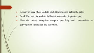  Activity in large fibers tends to inhibit transmission (close the gate)
 Small fiber activity tends to facilitate transmission (open the gate).
 Thus the theory recognizes receptor specificity and mechanisms of
convergence, summation and inhibition.
 