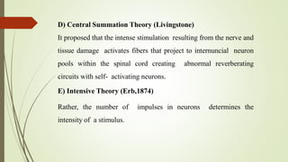 D) Central Summation Theory (Livingstone)
It proposed that the intense stimulation resulting from the nerve and
tissue damage activates fibers that project to internuncial neuron
pools within the spinal cord creating abnormal reverberating
circuits with self- activating neurons.
E) Intensive Theory (Erb,1874)
Rather, the number of impulses in neurons determines the
intensity of a stimulus.
 