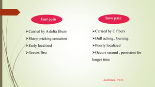 Carried by A delta fibers
Sharp pricking sensation
Early localized
Occurs first
Carried by C fibers
Dull aching , burning
Poorly localized
Occurs second , persistent for
longer time
Slow painFast pain
Zoterman., 1978
 