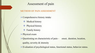 Assessment of pain
METHOD OF PAIN ASSESSMENT
Comprehensive history intake
 Medical history
 Physical history
 Family history
Physical exam
Questioning on characteristic of pain – onset, duration, location,
quality, severity & intensity
Evaluation of psychological status, functional status, behavior status.
 