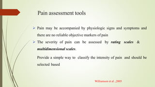 Pain assessment tools
 Pain may be accompanied by physiologic signs and symptoms and
there are no reliable objective markers of pain
 The severity of pain can be assessed by rating scales &
multidimensional scales.
Provide a simple way to classify the intensity of pain and should be
selected based
Williamson et al .,2005
 