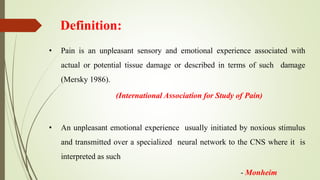 Definition:
• Pain is an unpleasant sensory and emotional experience associated with
actual or potential tissue damage or described in terms of such damage
(Mersky 1986).
(International Association for Study of Pain)
• An unpleasant emotional experience usually initiated by noxious stimulus
and transmitted over a specialized neural network to the CNS where it is
interpreted as such
- Monheim
 