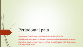 Periodontal pain
International Classification of Orofacial Pain, version 1.0 BETA
Orofacial pain associated with disorders of dentoalveolar and associated structures
Maria Pigg, Sweden (Chair); Alan Law, USA; Donald Nixdorf, USA; Tara Renton,
UK; Yair Sharav, Israel
 