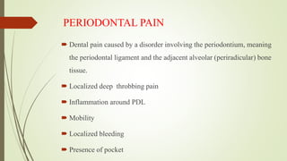 PERIODONTAL PAIN
 Dental pain caused by a disorder involving the periodontium, meaning
the periodontal ligament and the adjacent alveolar (periradicular) bone
tissue.
 Localized deep throbbing pain
 Inflammation around PDL
 Mobility
 Localized bleeding
 Presence of pocket
 