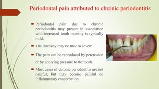 Periodontal pain attributed to chronic periodontitis
 Periodontal pain due to chronic
periodontitis may present in association
with increased tooth mobility is typically
mild.
 The intensity may be mild to severe.
 The pain can be reproduced by percussion
or by applying pressure to the tooth.
 Most cases of chronic periodontitis are not
painful, but may become painful on
inflammatory exacerbation.
 