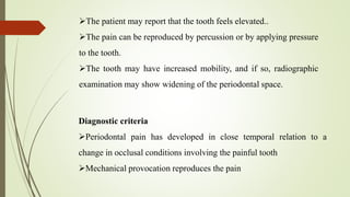 The patient may report that the tooth feels elevated..
The pain can be reproduced by percussion or by applying pressure
to the tooth.
The tooth may have increased mobility, and if so, radiographic
examination may show widening of the periodontal space.
Diagnostic criteria
Periodontal pain has developed in close temporal relation to a
change in occlusal conditions involving the painful tooth
Mechanical provocation reproduces the pain
 